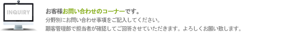 お客様お問い合わせのコーナーです。
		分野別にお問い合わせ事項をご記入してください。
		顧客管理部で担当者が確認してご回答させていただきます。よろしくお願い致します。